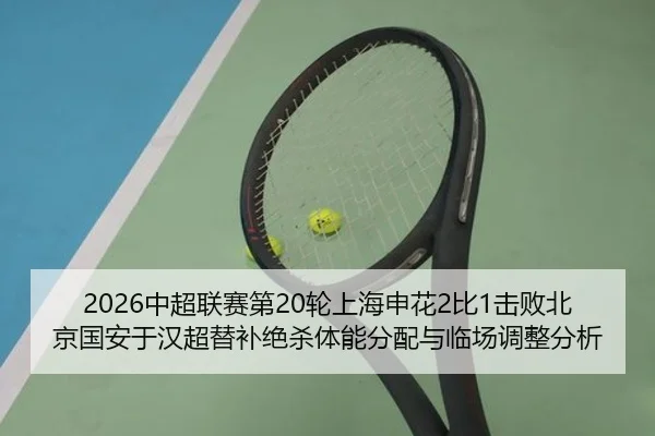 2026中超联赛第20轮上海申花2比1击败北京国安于汉超替补绝杀体能分配与临场调整分析